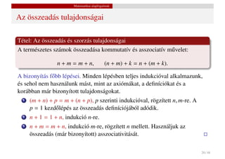 Matematikai alapfogalmak


Az összeadás tulajdonságai

Tétel: Az összeadás és szorzás tulajdonságai
A természetes számok összeadása kommutatív és asszociatív m˝ velet:
                                                           u

                 n + m = m + n,             (n + m) + k = n + (m + k).

A bizonyítás f˝ bb lépései. Minden lépésben teljes indukcióval alkalmazunk,
              o
és sehol nem használunk mást, mint az axiómákat, a deﬁníciókat és a
korábban már bizonyított tulajdonságokat.
  1   (m + n) + p = m + (n + p), p szerinti indukcióval, rögzített n, m-re. A
      p = 1 kezd˝ lépés az összeadás deﬁníciójából adódik.
                 o
  2   n + 1 = 1 + n, indukció n-re.
  3   n + m = m + n, indukció m-re, rögzített n mellett. Használjuk az
      összeadás (már bizonyított) asszociativitását.

                                                                                20 / 48
 