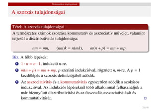 Matematikai alapfogalmak


A szorzás tulajdonságai

Tétel: A szorzás tulajdonságai
A természetes számok szorzása kommutatív és asszociatív m˝ velet, valamint
                                                         u
teljesül a disztributivitás tulajdonsága:

             nm = mn,        (nm)k = n(mk),         m(n + p) = mn + mp.

Biz. A f˝ bb lépések:
        o
  1   1 · n = n · 1, indukció n-re.
  2   m(n + p) = mn + mp, p szerinti indukcióval, rögzített n, m-re. A p = 1
      kezd˝ lépés a szorzás deﬁníciójából adódik.
          o
  3   Az asszociativitás és a kommutativitás egyszer˝ en adódik a szokásos
                                                      u
      indukcióval. Az indukciós lépéseknél több alkalommal felhasználjuk a
      már bizonyított disztributivitást és az összeadás asszociativitását és
      kommutativitását.

                                                                               21 / 48
 