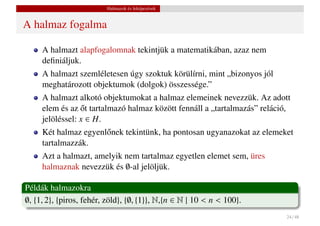 Halmazok és leképezések


A halmaz fogalma

     A halmazt alapfogalomnak tekintjük a matematikában, azaz nem
     deﬁniáljuk.
     A halmazt szemléletesen úgy szoktuk körülírni, mint „bizonyos jól
     meghatározott objektumok (dolgok) összessége.”
     A halmazt alkotó objektumokat a halmaz elemeinek nevezzük. Az adott
                  ˝
     elem és az ot tartalmazó halmaz között fennáll a „tartalmazás” reláció,
     jelöléssel: x ∈ H.
     Két halmaz egyenl˝ nek tekintünk, ha pontosan ugyanazokat az elemeket
                      o
     tartalmazzák.
     Azt a halmazt, amelyik nem tartalmaz egyetlen elemet sem, üres
     halmaznak nevezzük és ∅-al jelöljük.

Példák halmazokra
∅, {1, 2}, {piros, fehér, zöld}, {∅, {1}}, N,{n ∈ N | 10 < n < 100}.
                                                                          24 / 48
 