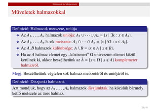 Halmazok és leképezések


M˝ veletek halmazokkal
 u

Deﬁníció: Halmazok metszete, uniója
    Az A1 , . . . , An halmazok uniója: A1 ∪ · · · ∪ An = {x | ∃k : x ∈ Ak }.
     Az A1 , . . . , An h.-ok metszete: A1 ∩ · · · ∩ An = {x | ∀k : x ∈ Ak }.
     Az A, B halmazok különbsége: A  B = {x ∈ A | x           B}.
     Ha az A halmaz elemei egy „közismert” Ω univerzum elemei közül
     kerülnek ki, akkor beszélhetünk az A = {x ∈ Ω | x A} komplemeter
                                        ¯
     halmazról.
Megj. Beszélhetünk végtelen sok halmaz metszetér˝ l és uniójáról is.
                                                o
Deﬁníció: Diszjunkt halmazok
Azt mondjuk, hogy az A1 , . . . , An halmazok diszjunktak, ha közülük bármely
kett˝ metszete az üres halmaz.
    o


                                                                                25 / 48
 