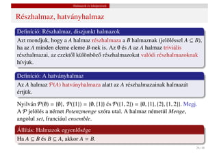 Halmazok és leképezések


Részhalmaz, hatványhalmaz
Deﬁníció: Részhalmaz, diszjunkt halmazok
Azt mondjuk, hogy a A halmaz részhalmaza a B halmaznak (jelöléssel A ⊆ B),
ha az A minden eleme eleme B-nek is. Az ∅ és A az A halmaz triviális
részhalmazai, az ezekt˝ l különböz˝ részhalmazokat valódi részhalmazoknak
                      o           o
hívjuk.

Deﬁníció: A hatványhalmaz
Az A halmaz P(A) hatványhalmaza alatt az A részhalmazainak halmazát
értjük.

Nyilván P(∅) = {∅}, P({1}) = {∅, {1}} és P({1, 2}) = {∅, {1}, {2}, {1, 2}}. Megj.
A P jelölés a német Potenzmenge szóra utal. A halmaz németül Menge,
angolul set, franciául ensemble.
Állítás: Halmazok egyenl˝ sége
                        o
Ha A ⊆ B és B ⊆ A, akkor A = B.
                                                                                26 / 48
 