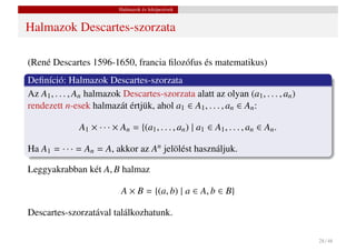 Halmazok és leképezések


Halmazok Descartes-szorzata

(René Descartes 1596-1650, francia ﬁlozófus és matematikus)
Deﬁníció: Halmazok Descartes-szorzata
Az A1 , . . . , An halmazok Descartes-szorzata alatt az olyan (a1 , . . . , an )
rendezett n-esek halmazát értjük, ahol a1 ∈ A1 , . . . , an ∈ An :

               A1 × · · · × An = {(a1 , . . . , an ) | a1 ∈ A1 , . . . , an ∈ An .

Ha A1 = · · · = An = A, akkor az An jelölést használjuk.

Leggyakrabban két A, B halmaz

                             A × B = {(a, b) | a ∈ A, b ∈ B}

Descartes-szorzatával találkozhatunk.

                                                                                     28 / 48
 