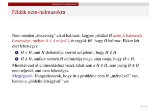 Halmazok és leképezések


Példák nem-halmazokra



Nem minden „összesség” alkot halmazt. Legyen például H azon A halmazok
összessége, melyre A A teljesül, és tegyük fel, hogy H halmaz. Ekkor két
eset lehetséges:
  1   H ∈ H, ami H deﬁníciója szerint azt jelenti, hogy H   H.
  2   H   H, amikor szintén H deﬁníciója maga után vonja, hogy H ∈ H.
Mindkét eset ellentmondáshoz vezet, tehát sem a H ∈ H, sem pedig H H
nem teljesül, ami nem lehetséges.
Megjegyzés. Hangsúlyozzuk, hogy itt a probléma nem H „méretével” van,
hanem a „jóldeﬁniáltságával” van.




                                                                        29 / 48
 