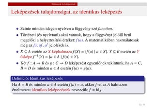 Halmazok és leképezések


Leképezések tulajdonságai, az identikus leképezés

    Szinte minden idegen nyelven a függvény szó function.
    Történeti (és nyelvtani) okai vannak, hogy a függvényt jelöl˝ bet˝
                                                                  o u
    megel˝ zi a helyettesítési értéket: f (a). A matematikában használatosak
          o
    még az fa, af , af jelölések is.
    X ⊆ A esetén az X képhalmaza f (X) = {f (a) | a ∈ X}. Y ⊆ B esetén az Y
    osképe f −1 (Y) = {a ∈ A | f (a) ∈ Y}.
    ˝
    Két f : A → B és g : C → D leképezést egyenl˝ nek tekintünk, ha A = C,
                                                o
    B = D és minden a ∈ A esetén f (a) = g(a).

Deﬁníció: Identikus leképezés
Ha A = B és minden a ∈ A esetén f (a) = a, akkor f -et az A halmazon
értelmezett identikus leképezésnek nevezzük; f = idA .


                                                                               32 / 48
 