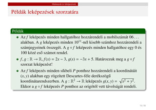Halmazok és leképezések


Példák leképezések szorzatára


Példák
    Az f leképezés minden hallgatóhoz hozzárendeli a mobilszámát 06 . . .
    alakban. A g leképezés minden 1011 -nél kisebb számhoz hozzárendeli a
    számjegyeinek összegét. A g ◦ f leképezés minden hallgatóhoz egy 0 és
    100 közé es˝ számot rendel.
               o
    f , g : R → R, f (x) = 2x − 3, g(x) = −3x + 5. Határozzuk meg a g ◦ f
    szorzat leképezést!
    Az f leképezés minden síkbeli P ponthoz hozzárendeli a koordinátáit
    (x, y) alakban egy rögzített Descartes-féle derékszög˝
                                                         u
    koordinátarendszerben. A g : R2 → R leképezés g(x, y) = x2 + y2 .
    Ekkor a g ◦ f leképezés P ponthoz az origótól vett távolságát rendeli.



                                                                             34 / 48
 