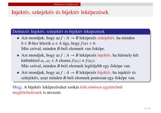 Halmazok és leképezések


Injektív, szürjektív és bijektív leképezések


Deﬁníció: Injektív, szürjektív és bijektív leképezések
    Azt mondjuk, hogy az f : A → B leképezés szürjektív, ha minden
    b ∈ B-hez létezik a ∈ A úgy, hogy f (a) = b.
                                                ˝
    Más szóval, minden B-beli elemnek van osképe.
    Azt mondjuk, hogy az f : A → B leképezés injektív, ha bármely két
    különböz˝ a1 , a2 ∈ A elemre f (a1 ) f (a2 ).
            o
                                                     ˝
    Más szóval, minden B-beli elemnek legfeljebb egy osképe van.
    Azt mondjuk, hogy az f : A → B leképezés bijektív, ha injektív és
                                                        ˝
    szürjektív, azaz minden B-beli elemnek pontosan egy osképe van.

Megj. A bijektív leképezéseket szokás kölcsönösen egyértelm˝
                                                           u
megfeleltetésnek is nevezni.


                                                                        35 / 48
 