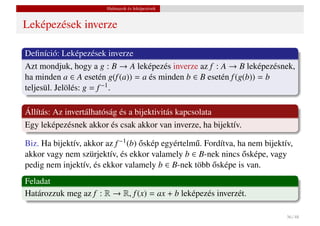 Halmazok és leképezések


Leképezések inverze

Deﬁníció: Leképezések inverze
Azt mondjuk, hogy a g : B → A leképezés inverze az f : A → B leképezésnek,
ha minden a ∈ A esetén g(f (a)) = a és minden b ∈ B esetén f (g(b)) = b
teljesül. Jelölés: g = f −1 .

Állítás: Az invertálhatóság és a bijektivitás kapcsolata
Egy leképezésnek akkor és csak akkor van inverze, ha bijektív.

Biz. Ha bijektív, akkor az f −1 (b) oskép egyértelm˝ . Fordítva, ha nem bijektív,
                                    ˝              u
akkor vagy nem szürjektív, és ekkor valamely b ∈ B-nek nincs osképe, vagy
                                                                  ˝
pedig nem injektív, és ekkor valamely b ∈ B-nek több osképe is van.
                                                         ˝
Feladat
Határozzuk meg az f : R → R, f (x) = ax + b leképezés inverzét.

                                                                               36 / 48
 