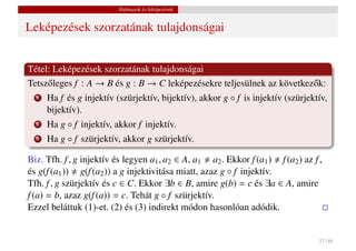 Halmazok és leképezések


Leképezések szorzatának tulajdonságai


Tétel: Leképezések szorzatának tulajdonságai
Tetsz˝ leges f : A → B és g : B → C leképezésekre teljesülnek az következ˝ k:
     o                                                                   o
  1   Ha f és g injektív (szürjektív, bijektív), akkor g ◦ f is injektív (szürjektív,
      bijektív).
  2   Ha g ◦ f injektív, akkor f injektív.
  3   Ha g ◦ f szürjektív, akkor g szürjektív.

Biz. Tfh. f , g injektív és legyen a1 , a2 ∈ A, a1 a2 . Ekkor f (a1 ) f (a2 ) az f ,
és g(f (a1 )) g(f (a2 )) a g injektivitása miatt, azaz g ◦ f injektív.
Tfh. f , g szürjektív és c ∈ C. Ekkor ∃b ∈ B, amire g(b) = c és ∃a ∈ A, amire
f (a) = b, azaz g(f (a)) = c. Tehát g ◦ f szürjektív.
Ezzel beláttuk (1)-et. (2) és (3) indirekt módon hasonlóan adódik.


                                                                                   37 / 48
 