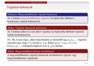 Halmazok és leképezések


Végtelen halmazok

Deﬁníció: Megszámlálhatóan végtelen halmazok
Az A halmaz megszámlálhatóan végtelen, ha bijekcióba állítható a
természetes számok halmazával.

Állítás: Végtelen halmazok jellemzése
Az A halmaz akkor és csak akkor végtelen, ha bijekcióba állítható valamely
valódi részhalmazával.
Biz. Ha A nem véges, akkor képezhetünk az elemeib˝ l egy a1 , a2 , . . . végtelen
                                                          o
sorozatot úgy, hogy i j esetén ai aj . Ekkor az an → an+1 , b → b,
b {a1 , a2 , . . .} leképezés bijekció A és A  {a1 } között.

Állítás: Megszámlálható halmaz részhalmazai
A megszámlálhatóan végtelen halmazok részhalmazai végesek vagy
megszámlálhatóan végtelenek.
                                                                              39 / 48
 