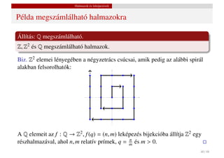 Halmazok és leképezések


Példa megszámlálható halmazokra

Állítás: Q megszámlálható.
Z, Z2 és Q megszámlálható halmazok.

Biz. Z2 elemei lényegében a négyzetrács csúcsai, amik pedig az alábbi spirál
alakban felsorolhatók:




A Q elemeit az f : Q → Z2 , f (q) = (n, m) leképezés bijekcióba állítja Z2 egy
részhalmazával, ahol n, m relatív prímek, q = m és m > 0.
                                               n

                                                                             40 / 48
 