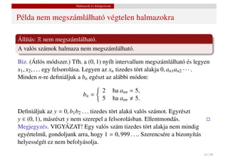 Halmazok és leképezések


Példa nem megszámlálható végtelen halmazokra

Állítás: R nem megszámlálható.
A valós számok halmaza nem megszámlálható.

Biz. (Átlós módszer.) Tfh. a (0, 1) nyílt intervallum megszámlálható és legyen
x1 , x2 , . . . egy felsorolása. Legyen az xn tizedes tört alakja 0, an1 an2 · · · .
Minden n-re deﬁniáljuk a bn egészt az alábbi módon:

                                          2        ha ann = 5,
                             bn =
                                          5        ha ann 5.

Deﬁniáljuk az y = 0, b1 b2 . . . tizedes tört alakú valós számot. Egyrészt
y ∈ (0, 1), másrészt y nem szerepel a felsorolásban. Ellentmondás.
Megjegyzés. VIGYÁZAT! Egy valós szám tizedes tört alakja nem mindig
egyértelm˝ , gondoljunk arra, hogy 1 = 0, 999 . . .. Szerencsére a bizonyítás
           u
helyességét ez nem befolyásolja.
                                                                                 41 / 48
 