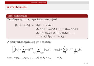 Halmazok és leképezések


A szitaformula

Tétel: Szitaformula
Tetsz˝ leges A1 , . . . , An véges halmazokra teljesül
     o

            |A1 ∪ · · · ∪ An | = |A1 | + · · · + |An | −
                                       |A1 ∩ A2 | − |A1 ∩ A3 | − · · · − |An−1 ∩ An | +
                                       |A1 ∩ A2 ∩ A3 | + |A1 ∩ A2 ∩ A4 | + · · · −
                                       · · · + (−1)n−1 |A1 ∩ · · · ∩ An |.

A bizonyítandó egyenl˝ ség így is felírható:
                     o
        n            n                                                          n
             Ai =         (−1)k−1                     |Ai1 ∩ · · · ∩ Aik | =         (−1)k−1           |AI |,
       i=1          k=1             1≤i1 <···<ik ≤n                            k=1             |I|=k

ahol I = {i1 , . . . , ik } ⊆ {1, . . . , n} és AI = Ai1 ∩ · · · ∩ Aik .

                                                                                                                42 / 48
 