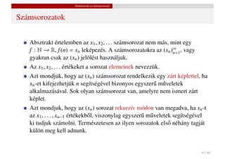 Halmazok és leképezések


Számsorozatok


   Absztrakt értelemben az x1 , x2 , . . . számsorozat nem más, mint egy
   f : N → R, f (n) = xn leképezés. A számsorozatokra az (xn )∞ , vagy
                                                                 n=1
   gyakran csak az (xn ) jelölést használjuk.
   Az x1 , x2 , . . . értékeket a sorozat elemeinek nevezzük.
   Azt mondjuk, hogy az (xn ) számsorozat rendelkezik egy zárt képlettel, ha
   xn -et kifejezhetjük n segítségével bizonyos egyszer˝ m˝ veletek
                                                       u u
   alkalmazásával. Sok olyan számsorozat van, amelyre nem ismert zárt
   képlet.
   Azt mondjuk, hogy az (xn ) sorozat rekurzív módon van megadva, ha xn -t
   az x1 , . . . , xn−1 értékekb˝ l, viszonylag egyszer˝ m˝ veletek segítségével
                                o                      u u
   ki tudjuk számolni. Természetesen az ilyen sorozatok els˝ néhány tagját
                                                                  o
   külön meg kell adnunk.


                                                                             45 / 48
 