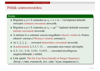Halmazok és leképezések


Példák számsorozatokra

Példák
    Rögzített a, d ∈ R számokra az xn = a + (n − 1)d képlettel deﬁniált
    sorozatot számtani sorozatnak nevezzük.
    Rögzített a, q ∈ R számokra az xn = aqn−1 képlettel deﬁniált sorozatot
    mértani sorozatnak nevezzük.
    A mértani és a számtani sorozat megadható rekurzív módon is. Fontos
    rekurzív sorozat a Fibonacci-számok sorozata is.
    Az 1, 1 , 1 , 1 , . . . sorozatot harmonikus sorozatnak nevezzük.
          2 3 4
    A prímszámok 2, 3, 5, 7, 11, . . . sorozatára nem ismert zárt képlet.
    A 3; 3,1; 3,14; 3,141; 3,1415; . . . sorozattal tetsz˝ legesen
                                                         o
    megközelíthetjük π értékét.
    Link ajánló: The On-Line Encyclopedia of Integer Sequences
    (http://www.research.att.com/˜njas/sequences/).

                                                                             46 / 48
 