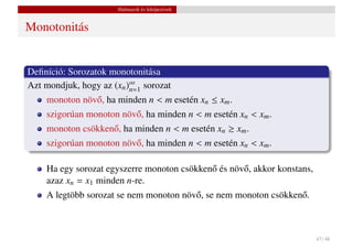 Halmazok és leképezések


Monotonitás


Deﬁníció: Sorozatok monotonitása
Azt mondjuk, hogy az (xn )∞ sorozat
                          n=1
    monoton növ˝ , ha minden n < m esetén xn ≤ xm .
               o
    szigorúan monoton növ˝ , ha minden n < m esetén xn < xm .
                         o
    monoton csökken˝ , ha minden n < m esetén xn ≥ xm .
                   o
    szigorúan monoton növ˝ , ha minden n < m esetén xn < xm .
                         o

    Ha egy sorozat egyszerre monoton csökken˝ és növ˝ , akkor konstans,
                                            o       o
    azaz xn = x1 minden n-re.
    A legtöbb sorozat se nem monoton növ˝ , se nem monoton csökken˝ .
                                        o                         o



                                                                          47 / 48
 