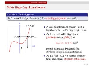 Halmazok és leképezések


Valós függvények graﬁkonja

Deﬁníció: Valós függvény
Az f : A → R leképezéseket (A ⊆ R) valós függvényeknek nevezzük.
              y
                      y = f (x)                          A középiskolában „függvény” alatt a
                                                         legtöbb esetben valós függvényt értünk.
                                                         Az f : A → R valós függvény a
      f (x)                (x, f (x))                    graﬁkonja (vagy görbéje) az

                                                                  {(x, f (x)) | x ∈ A} ⊆ R2
                                  x
                  0    x
                                                         pontok halmaza a Descartes-féle
                                                         derékszög˝ koordinátarendszerben.
                                                                  u
                                                         Az {(x, f (x))} ⊆ A × B halmaz lehet˝ vé
                                                                                             o
                                                         teszi a leképezés absztrakt deﬁnícióját.
                                                                                               48 / 48
 