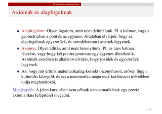 Matematikai alapfogalmak


Axiómák és alapfogalmak


    Alapfogalom: Olyan fogalom, amit nem deﬁniálunk. Pl. a halmaz, vagy a
    geometriában a pont és az egyenes. Általában elvárjuk, hogy az
    alapfogalmak egyszer˝ ek, és szemléletesen ismertek legyenek.
                         u
    Axióma: Olyan állítás, amit nem bizonyítunk. Pl. az üres halmaz
    létezése, vagy hogy két pontra pontosan egy egyenes illeszkedik.
    Axiómák esetében is általános elvárás, hogy rövidek és egyszer˝ ek
                                                                  u
    legyenek.
    Az, hogy mit értünk matematikailag korrekt bizonyításon, er˝ sen függ a
                                                                 o
    kulturális közegt˝ l, és ezt a matematika maga csak korlátozott mértékben
                     o
    tudja meghatározni.
Megjegyzés. A jelen kurzusban nem célunk a matematikának egy precíz
axiomatikus felépítését megadni.


                                                                           5 / 48
 