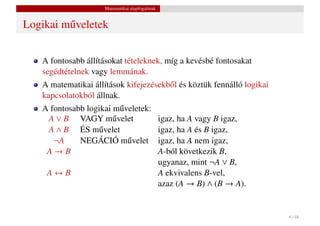 Matematikai alapfogalmak


Logikai m˝ veletek
         u


    A fontosabb állításokat tételeknek, míg a kevésbé fontosakat
    segédtételnek vagy lemmának.
    A matematikai állítások kifejezésekb˝ l és köztük fennálló logikai
                                        o
    kapcsolatokból állnak.
    A fontosabb logikai m˝ veletek:
                          u
     A ∨ B VAGY m˝ veletu                        igaz, ha A vagy B igaz,
     A ∧ B ÉS m˝ velet
                   u                             igaz, ha A és B igaz,
       ¬A     NEGÁCIÓ m˝ velet
                            u                    igaz, ha A nem igaz,
     A→B                                         A-ból következik B,
                                                 ugyanaz, mint ¬A ∨ B,
     A↔B                                         A ekvivalens B-vel,
                                                 azaz (A → B) ∧ (B → A).


                                                                           6 / 48
 