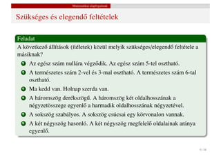 Matematikai alapfogalmak


Szükséges és elegend˝ feltételek
                    o

Feladat
A következ˝ állítások (ítéletek) közül melyik szükséges/elegend˝ feltétele a
          o                                                    o
másiknak?
  1   Az egész szám nullára végz˝ dik. Az egész szám 5-tel osztható.
                                o
  2   A természetes szám 2-vel és 3-mal osztható. A természetes szám 6-tal
      osztható.
  3   Ma kedd van. Holnap szerda van.
  4   A háromszög derékszög˝ . A háromszög két oldalhosszának a
                             u
      négyzetösszege egyenl˝ a harmadik oldalhosszának négyzetével.
                           o
  5   A sokszög szabályos. A sokszög csúcsai egy körvonalon vannak.
  6   A két négyszög hasonló. A két négyszög megfelel˝ oldalainak aránya
                                                     o
      egyenl˝ .
            o


                                                                               9 / 48
 