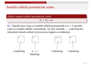 Összeszámlálási feladatok


Ismétlés nélküli permutációk száma

Állítás: Ismétlés nélküli permutációk száma
                                Pn = Vn = n!.
                                        n


Biz. Vegyük észre, hogy az ismétlés nélküli permutációk az n = k speciális
esetei az ismétlés nélküli variációknak. Az els˝ , második, ..., n-dik helyekre
                                               o
válaszható elemek számát összeszorozva kapjuk az eredményt:

           1               2                            n−1          n




      n lehet˝ ség
             o           n−1                        2 lehet˝ ség
                                                           o       1 lehet˝ ség
                                                                          o
                       lehet˝ ség
                            o


                                                                                  10 / 37
 