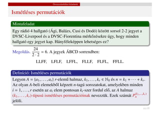 Összeszámlálási feladatok


Ismétléses permutációk
Mintafeladat
Egy rádió 4 hallgató (Ági, Balázs, Cusi és Dodó) között sorsol 2-2 jegyet a
DVSC-Liverpool és a DVSC-Fiorentina mérk˝ zésekre úgy, hogy minden
                                             o
hallgató egy jegyet kap. Hányféleképpen lehetséges ez?
             24
Megoldás.        = 6. A jegyek ÁBCD sorrendben:
             2·2
               LLFF,      LFLF,         LFFL,          FLLF,   FLFL,   FFLL.

Deﬁníció: Ismétléses permutációk
Legyen A = {a1 , . . . , ar } r-elem˝ halmaz, k1 , . . . , kr ∈ N0 és n = k1 + · · · + kr .
                                      u
Az olyan A-beli elemekb˝ l képzett n-tagú sorozatokat, amelyekben minden
                                o
i = 1, . . . , r esetén az ai elem pontosan ki -szer fordul el˝ , az A halmaz
                                                                 o
(k1 , . . . , kr )-típusú ismétléses permutációinak nevezzük. Ezek számát P(k1 ,...,kr )
                                                                                   n
jelöli.
                                                                                        11 / 37
 