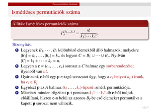 Összeszámlálási feladatok


Ismétléses permutációk száma

Állítás: Ismétléses permutációk száma
                                                        n!
                                P(k1 ,...,kr )
                                 n               =                 .
                                                   k1 ! · · · kr !
Bizonyítás.
  1 Legyenek B , · · · , B különböz˝ elemekb˝ l álló halmazok, melyekre
                                             o         o
                     1           r
    |B1 | = k1 , . . . , |Br | = kr , és legyen C = B1 ∪ · · · ∪ Br . Nyilván
    |C| = k1 + · · · + kr = n.
  2 Legyen a c = (c , . . . , c ) sorozat a C halmaz egy sorbarendezése;
                            1         n
    ilyenb˝ l van n!.
            o
  3 Gyártsunk c-b˝ l egy p n-tagú sorozatot úgy, hogy a c helyett a -t írunk,
                          o                                           i       j
    ha ci ∈ Bj .
  4 Egyrészt p az A halmaz (k , . . . , k )-típusú ismétl. permutációja.
                                         1      r
  5 Másrészt minden rögzített p-t pontosan k ! · · · k ! db c-b˝ l tudjuko
                                                       1        r
    el˝ állítani, hiszen c-n belül az azonos Bj -be es˝ elemeket permutálva a
      o                                                       o
    kapott p sorozat nem változik.
                                                                             12 / 37
 