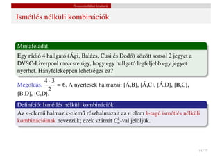 Összeszámlálási feladatok


Ismétlés nélküli kombinációk


Mintafeladat
Egy rádió 4 hallgató (Ági, Balázs, Cusi és Dodó) között sorsol 2 jegyet a
DVSC-Liverpool meccsre úgy, hogy egy hallgató legfeljebb egy jegyet
nyerhet. Hányféleképpen lehetséges ez?
           4·3
Megoldás.      = 6. A nyertesek halmazai: {Á,B}, {Á,C}, {Á,D}, {B,C},
            2
{B,D}, {C,D}.
Deﬁníció: Ismétlés nélküli kombinációk
Az n-elem˝ halmaz k-elem˝ részhalmazait az n elem k-tagú ismétlés nélküli
          u                u
                                       k
kombinációinak nevezzük; ezek számát Cn -val jelöljük.



                                                                            14 / 37
 