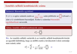 Összeszámlálási feladatok


Ismétlés nélküli kombinációk száma
Deﬁníció: Binomiális együttható
                                       n!                        n
0 ≤ k ≤ n egész számok esetén az              szám jelölésére az   (olvasd: n
                                   k!(n − k)!                    k
alatt a k) szimbólumot használjuk. Ezeket a számokat binomiális
együtthatóknak nevezzük.

Állítás: Ismétlés nélküli kombinációk száma
                                                 n
                                          k
                                         Cn    =   .
                                                 k

Biz. Az ismétlés nélküli variációk és az ismétlés nélküli kombinációk között
az egyedüli különbség, hogy az utóbbi esetén a kiválasztott k elem sorrendje
nem számít, tehát
                             Vnk
                                       n!         n
                      Cn =
                         k
                                 =            =     .
                             k!    (n − k)!k!     k
                                                                           15 / 37
 