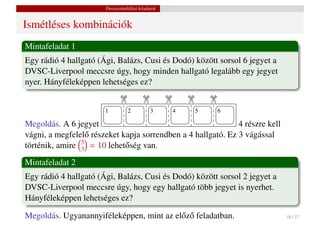 Összeszámlálási feladatok


Ismétléses kombinációk
Mintafeladat 1
Egy rádió 4 hallgató (Ági, Balázs, Cusi és Dodó) között sorsol 6 jegyet a
DVSC-Liverpool meccsre úgy, hogy minden hallgató legalább egy jegyet
nyer. Hányféleképpen lehetséges ez?



                            £

                                        £

                                                   £

                                                           £

                                                                   £
                       1         2           3         4       5       6

Megoldás. A 6 jegyet                                          4 részre kell
vágni, a megfelel˝ részeket kapja sorrendben a 4 hallgató. Ez 3 vágással
                  o
történik, amire 5 = 10 lehet˝ ség van.
                3            o
Mintafeladat 2
Egy rádió 4 hallgató (Ági, Balázs, Cusi és Dodó) között sorsol 2 jegyet a
DVSC-Liverpool meccsre úgy, hogy egy hallgató több jegyet is nyerhet.
Hányféleképpen lehetséges ez?

Megoldás. Ugyanannyiféleképpen, mint az el˝ z˝ feladatban.
                                          o o                                 16 / 37
 