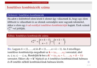 Összeszámlálási feladatok


Ismétléses kombinációk száma

Deﬁníció: Ismétléses kombinációk
Ha adott n különböz˝ elem közül k elemet úgy választunk ki, hogy egy elem
                     o
többször is választható és az elemek sorrendjére nem vagyunk tekintettel,
akkor n elem egy k-ad osztályú ismétléses kombinációját kapjuk. Ezek számát
  k(i)
Cn -vel jelöljük.

Állítás: Ismétléses kombinációk száma
                        k(i)     n+k−1   n+k−1
                       Cn      =       =       .
                                  n−1      k

Biz. Legyen A = {1, . . . , n} és B = {1, . . . , n + k − 1}. Az A tetsz˝ leges
                                                                        o
ismétléses kombinációja megadható az k = (a1 , . . . , an ) sorozattal, ahol
a1 ≤ a2 ≤ · · · ≤ ak . Rendeljük k-hoz a k = (a1 , a2 + 1, . . . , ak + (k − 1))
sorozatot. Ekkor a k → k bijekció az A ismétléses kombinációinak halmaza
és B ismétlés nélküli kombinációinak halmaza között.
                                                                               17 / 37
 