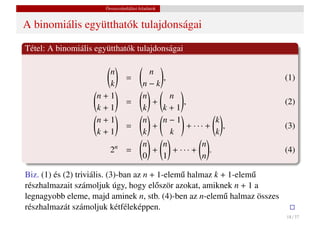 Összeszámlálási feladatok


A binomiális együtthatók tulajdonságai

Tétel: A binomiális együtthatók tulajdonságai

                      n                    n
                                 =                 ,                     (1)
                      k                  n−k
                    n+1                  n           n
                                 =          +            ,               (2)
                    k+1                  k         k+1
                    n+1                  n         n−1            k
                                 =          +              + ··· + ,     (3)
                    k+1                  k           k            k
                                         n         n            n
                         2n =               +         + ··· + .          (4)
                                         0         1            n

Biz. (1) és (2) triviális. (3)-ban az n + 1-elem˝ halmaz k + 1-elem˝
                                                u                  u
részhalmazait számoljuk úgy, hogy el˝ ször azokat, amiknek n + 1 a
                                         o
legnagyobb eleme, majd aminek n, stb. (4)-ben az n-elem˝ halmaz összes
                                                            u
részhalmazát számoljuk kétféleképpen.
                                                                         18 / 37
 