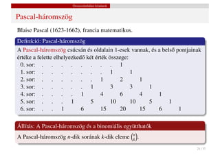 Összeszámlálási feladatok


Pascal-háromszög
Blaise Pascal (1623-1662), francia matematikus.
Deﬁníció: Pascal-háromszög
A Pascal-háromszög csúcsán és oldalain 1-esek vannak, és a bels˝ pontjainak
                                                               o
értéke a felette elhelyezked˝ két érték összege:
                            o
 0. sor: . . . . . . . . 1
 1. sor: . . . . . . . 1                         1
 2. sor: . . . . . . 1                      2       1
 3. sor: . . . . . 1                     3       3     1
 4. sor: . . . . 1                  4       6       4    1
 5. sor: . . . 1               5         10      10    5      1
 6. sor: . . 1              6       15      20      15   6        1

Állítás: A Pascal-háromszög és a binomiális együtthatók
                                                  n
A Pascal-háromszög n-dik sorának k-dik eleme      k   .
                                                                         21 / 37
 