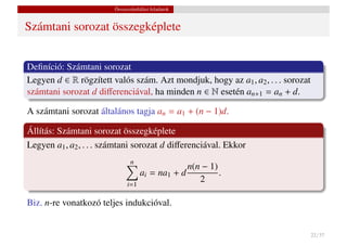 Összeszámlálási feladatok


Számtani sorozat összegképlete


Deﬁníció: Számtani sorozat
Legyen d ∈ R rögzített valós szám. Azt mondjuk, hogy az a1 , a2 , . . . sorozat
számtani sorozat d diﬀerenciával, ha minden n ∈ N esetén an+1 = an + d.

A számtani sorozat általános tagja an = a1 + (n − 1)d.

Állítás: Számtani sorozat összegképlete
Legyen a1 , a2 , . . . számtani sorozat d diﬀerenciával. Ekkor
                               n
                                                n(n − 1)
                                   ai = na1 + d          .
                             i=1
                                                   2

Biz. n-re vonatkozó teljes indukcióval.


                                                                                  22 / 37
 