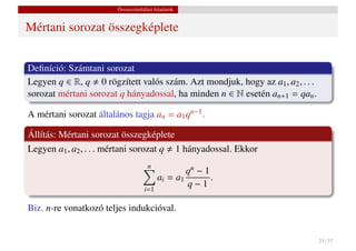 Összeszámlálási feladatok


Mértani sorozat összegképlete


Deﬁníció: Számtani sorozat
Legyen q ∈ R, q 0 rögzített valós szám. Azt mondjuk, hogy az a1 , a2 , . . .
sorozat mértani sorozat q hányadossal, ha minden n ∈ N esetén an+1 = qan .

A mértani sorozat általános tagja an = a1 qn−1 .

Állítás: Mértani sorozat összegképlete
Legyen a1 , a2 , . . . mértani sorozat q 1 hányadossal. Ekkor
                                     n
                                                 qn − 1
                                         ai = a1        .
                                   i=1
                                                 q−1

Biz. n-re vonatkozó teljes indukcióval.


                                                                               23 / 37
 