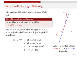 Közepek, nevezetes egyenl˝ tlenségek
                                           o


A Bernoulli-féle egyenl˝ tlenség
                       o

(Bernoulli-család, svájci matematikusok, 17-18.
sz.)
Tétel: Bernoulli-egyenl˝ tlenség
                       o
Ha n ∈ N és α ≥ −1 valós szám, akkor
(1 + α)n ≥ 1 + nα.

Biz. Ha α = −1, akkor az állítás igaz. Ha α > 0,
akkor teljes indukció n-re; n = 1 igaz, tegyük fel
n-re. Ekkor:

        (1 + α)n+1 = (1 + α)n (1 + α)
                       ≥ (1 + nα)(1 + α)
                       = 1 + (n + 1)α + nα2              Az n = 3 esetben látható
                                                         y = (1 + x)n és y = 1 + nx
                       ≥ 1 + (n + 1)α.
                                                                kapcsolata.
                                                                               25 / 37
 
