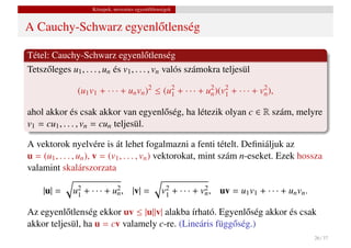 Közepek, nevezetes egyenl˝ tlenségek
                                             o


A Cauchy-Schwarz egyenl˝ tlenség
                       o

Tétel: Cauchy-Schwarz egyenl˝ tlenség    o
Tetsz˝ leges u1 , . . . , un és v1 , . . . , vn valós számokra teljesül
     o

                (u1 v1 + · · · + un vn )2 ≤ (u2 + · · · + u2 )(v2 + · · · + v2 ),
                                              1            n    1            n

ahol akkor és csak akkor van egyenl˝ ség, ha létezik olyan c ∈ R szám, melyre
                                      o
v1 = cu1 , . . . , vn = cun teljesül.

A vektorok nyelvére is át lehet fogalmazni a fenti tételt. Deﬁniáljuk az
u = (u1 , . . . , un ), v = (v1 , . . . , vn ) vektorokat, mint szám n-eseket. Ezek hossza
valamint skalárszorzata

     |u| =    u2 + · · · + u2 , |v| =
               1            n                      v2 + · · · + v2 , uv = u1 v1 + · · · + un vn .
                                                    1            n

Az egyenl˝ tlenség ekkor uv ≤ |u||v| alakba írható. Egyenl˝ ség akkor és csak
           o                                               o
akkor teljesül, ha u = cv valamely c-re. (Lineáris függ˝ ség.)
                                                       o
                                                                                                    26 / 37
 