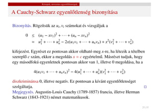 Közepek, nevezetes egyenl˝ tlenségek
                                          o


A Cauchy-Schwarz egyenl˝ tlenség bizonyítása
                       o

Bizonyítás. Rögzítsük az ui , vi számokat és vizsgáljuk a

       0 ≤ (u1 − xv1 )2 + · · · + (un − xvn )2
           = u2 + · · · + u2 − 2x(u1 v1 + · · · + un vn ) + x2 (v2 + · · · + v2 )
              1            n                                     1            n

kifejezést. Egyrészt ez pontosan akkor oldható meg x-re, ha létezik a tételben
szerepl˝ c szám, ekkor a megoldás x = c egyértelm˝ . Másrészt tudjuk, hogy
       o                                          u
egy másodfokú egyenletnek pontosan akkor van 1, illetve 0 megoldása, ha a

            4(u1 v1 + · · · + un vn )2 − 4(u2 + · · · + u2 )(v2 + · · · + v2 )
                                            1            n    1            n

diszkriminánsa 0, illetve negatív. Ez pontosan a kívánt egyenl˝ tlenséget
                                                              o
szolgáltatja.
Megjegyzés. Augustin-Louis Cauchy (1789-1857) francia, illetve Herman
Schwarz (1843-1921) német matematikusok.

                                                                                    27 / 37
 