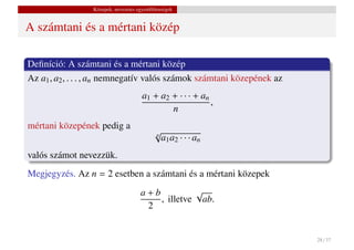 Közepek, nevezetes egyenl˝ tlenségek
                                          o


A számtani és a mértani közép

Deﬁníció: A számtani és a mértani közép
Az a1 , a2 , . . . , an nemnegatív valós számok számtani közepének az
                                       a1 + a2 + · · · + an
                                                            ,
                                               n
mértani közepének pedig a
                                            √
                                            n
                                              a1 a2 · · · an
valós számot nevezzük.
Megjegyzés. Az n = 2 esetben a számtani és a mértani közepek
                                      a+b          √
                                          , illetve ab.
                                       2


                                                                        28 / 37
 