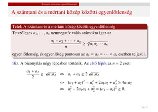 Közepek, nevezetes egyenl˝ tlenségek
                                           o


A számtani és a mértani közép közötti egyenl˝ tlenség
                                            o

Tétel: A számtani és a mértani közép közötti egyenl˝ tlenség
                                                        o
Tetsz˝ leges a1 , . . . , an nemnegatív valós számokra igaz az
     o
                           a1 + a2 + · · · + an √
                                               ≥ n a1 a2 · · · an
                                   n
egyenl˝ tlenség, és egyenl˝ ség pontosan az a1 = a2 = · · · = an esetben teljesül.
      o                   o

Biz. A bizonyítás négy lépésben történik. Az els˝ lépés az n = 2 eset:
                                                o
        a1 + a2  √                     √
                ≥ a1 a2 ⇔ a1 + a2 ≥ 2 a1 a2
           2
                        ⇔ (a1 + a2 )2 = a2 + 2a1 a2 + a2 ≥ 4a1 a2
                                         1             2
                                    ⇔ a2 − 2a1 a2 + a2 = (a1 − a2 )2 ≥ 0.
                                       1             2




                                                                               29 / 37
 