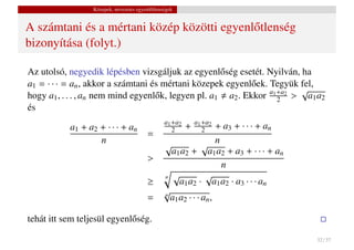 Közepek, nevezetes egyenl˝ tlenségek
                                           o


A számtani és a mértani közép közötti egyenl˝ tlenség
                                            o
bizonyítása (folyt.)

Az utolsó, negyedik lépésben vizsgáljuk az egyenl˝ ség esetét. Nyilván, ha
                                                      o
a1 = · · · = an , akkor a számtani és mértani közepek egyenl˝ ek. Tegyük fel,
                                                              o
                                                                  a1 +a2 √
hogy a1 , . . . , an nem mind egyenl˝ k, legyen pl. a1 a2 . Ekkor 2 > a1 a2
                                    o
és
                                                  a1 +a2       a1 +a2
           a1 + a2 + · · · + an                            +        + a3 + · · · + an
                                          =          2            2
                   n                             √             √ n
                                                   a1 a2 + a1 a2 + a3 + · · · + an
                                          >
                                                                     n
                                                 n √            √
                                          ≥           a1 a2 · a1 a2 · a3 · · · an
                                                 √
                                          =      n
                                                   a1 a2 · · · an ,

tehát itt sem teljesül egyenl˝ ség.
                             o

                                                                                        32 / 37
 