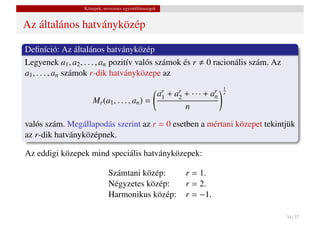 Közepek, nevezetes egyenl˝ tlenségek
                                            o


Az általános hatványközép

Deﬁníció: Az általános hatványközép
Legyenek a1 , a2 , . . . , an pozitív valós számok és r                       0 racionális szám. Az
a1 , . . . , an számok r-dik hatványközepe az
                                                                                       1
                                                          ar   +   ar   + ··· +   ar
                                                                                   n
                                                                                       r
                       Mr (a1 , . . . , an ) =             1        2
                                                                        n

valós szám. Megállapodás szerint az r = 0 esetben a mértani közepet tekintjük
az r-dik hatványközépnek.

Az eddigi közepek mind speciális hatványközepek:

                               Számtani közép:                          r = 1.
                               Négyzetes közép:                         r = 2.
                               Harmonikus közép:                        r = −1.

                                                                                                      34 / 37
 
