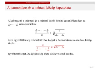Közepek, nevezetes egyenl˝ tlenségek
                                          o


A harmonikus és a mértani közép kapcsolata


Alkalmazzuk a számtani és a mértani közép közötti egyenl˝ tlenséget az
                                                        o
1
a1 , . . . , an valós számokra:
             1


                               1
                               a1   + ··· +      1
                                                 an                 1
                                                                            .
                                                            n
                                                        ≥
                                         n                      a1 · · · an
Ezen egyenl˝ tlenség reciprokát véve kapjuk a harmonikus és a mértani közép
           o
közötti
                                n           √
                                          ≥ n a1 · · · an
                           1
                          a1 + · · · + an
                                       1


egyenl˝ tlenséget. Az egyenl˝ ség esete is közvetlenül adódik.
      o                     o



                                                                                36 / 37
 