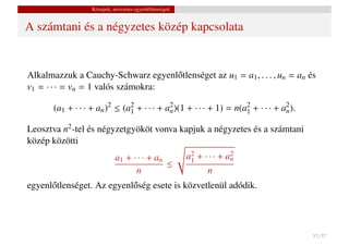 Közepek, nevezetes egyenl˝ tlenségek
                                            o


A számtani és a négyzetes közép kapcsolata


Alkalmazzuk a Cauchy-Schwarz egyenl˝ tlenséget az u1 = a1 , . . . , un = an és
                                    o
v1 = · · · = vn = 1 valós számokra:

       (a1 + · · · + an )2 ≤ (a2 + · · · + a2 )(1 + · · · + 1) = n(a2 + · · · + a2 ).
                               1            n                       1            n

Leosztva n2 -tel és négyzetgyököt vonva kapjuk a négyzetes és a számtani
közép közötti
                             a1 + · · · + an              a2 + · · · + a2
                                                           1            n
                                             ≤
                                   n                            n
egyenl˝ tlenséget. Az egyenl˝ ség esete is közvetlenül adódik.
      o                     o




                                                                                        37 / 37
 