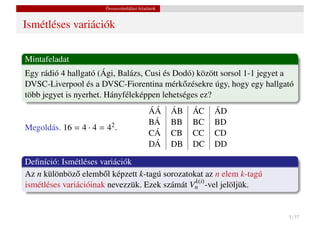 Összeszámlálási feladatok


Ismétléses variációk

Mintafeladat
Egy rádió 4 hallgató (Ági, Balázs, Cusi és Dodó) között sorsol 1-1 jegyet a
DVSC-Liverpool és a DVSC-Fiorentina mérk˝ zésekre úgy, hogy egy hallgató
                                             o
több jegyet is nyerhet. Hányféleképpen lehetséges ez?
                                            ÁÁ     ÁB   ÁC   ÁD
                                            BÁ     BB   BC   BD
Megoldás. 16 = 4 · 4 = 42 .
                                            CÁ     CB   CC   CD
                                            DÁ     DB   DC   DD

Deﬁníció: Ismétléses variációk
Az n különböz˝ elemb˝ l képzett k-tagú sorozatokat az n elem k-tagú
               o       o
                                                k(i)
ismétléses variációinak nevezzük. Ezek számát Vn -vel jelöljük.


                                                                         5 / 37
 