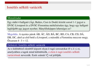 Összeszámlálási feladatok


Ismétlés nélküli variációk


Mintafeladat
Egy rádió 4 hallgató (Ági, Balázs, Cusi és Dodó) között sorsol 1-1 jegyet a
DVSC-Liverpool és a DVSC-Fiorentina mérk˝ zésekre úgy, hogy egy hallgató
                                             o
legfeljebb egy jegyet nyerhet. Hányféleképpen lehetséges ez?

Megoldás. A nyertes párok ÁB, ÁC, ÁD, BÁ, BC, BD, CA, CB, CD, DÁ,
DB, DC, ahol az els˝ bet˝ a Liverpool, a második a Fiorentina meccsre megy.
                    o u
Összesen 4 · 3 = 12.
Deﬁníció: Ismétlés nélküli variációk
Az n különböz˝ elemb˝ l képzett olyan k-tagú sorozatokat (0 ≤ k ≤ n),
               o      o
amelyekben a tagok mind különböz˝ k, n elem k-tagú ismétlés nélküli
                                   o
                                     k
variációinak nevezzük. Ezek számát Vn -val jelöljük.


                                                                         7 / 37
 