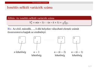 Összeszámlálási feladatok


Ismétlés nélküli variációk száma


Állítás: Az ismétlés nélküli variációk száma
                     Vn = n(n − 1) · · · (n − k + 1) =
                      k                                       n!
                                                            (n−k)! .

Biz. Az els˝ , második, ..., k-dik helyekre válaszható elemek számát
           o
összeszorozva kapjuk az eredményt:

           1               2                            k−1              k




      n lehet˝ ség
             o           n−1                        n − (k − 2)        n − (k − 1)
                       lehet˝ ség
                            o                        lehet˝ ség
                                                          o             lehet˝ ség
                                                                             o



                                                                                     8 / 37
 