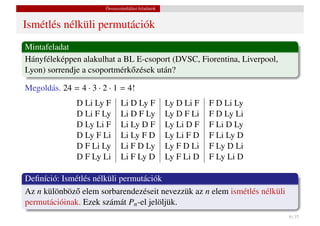 Összeszámlálási feladatok


Ismétlés nélküli permutációk
Mintafeladat
Hányféleképpen alakulhat a BL E-csoport (DVSC, Fiorentina, Liverpool,
Lyon) sorrendje a csoportmérk˝ zések után?
                             o

Megoldás. 24 = 4 · 3 · 2 · 1 = 4!
               D Li Ly F       Li D Ly F            Ly D Li F   F D Li Ly
               D Li F Ly       Li D F Ly            Ly D F Li   F D Ly Li
               D Ly Li F       Li Ly D F            Ly Li D F   F Li D Ly
               D Ly F Li       Li Ly F D            Ly Li F D   F Li Ly D
               D F Li Ly       Li F D Ly            Ly F D Li   F Ly D Li
               D F Ly Li       Li F Ly D            Ly F Li D   F Ly Li D

Deﬁníció: Ismétlés nélküli permutációk
Az n különböz˝ elem sorbarendezéseit nevezzük az n elem ismétlés nélküli
             o
permutációinak. Ezek számát Pn -el jelöljük.
                                                                            9 / 37
 