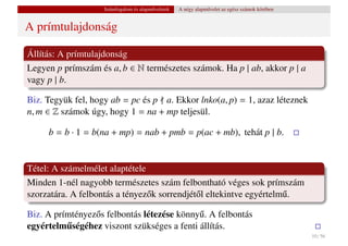 Számfogalom és alapm˝ veletek
                                        u           A négy alapm˝ velet az egész számok körében
                                                                u


A prímtulajdonság

Állítás: A prímtulajdonság
Legyen p prímszám és a, b ∈ N természetes számok. Ha p | ab, akkor p | a
vagy p | b.

Biz. Tegyük fel, hogy ab = pc és p a. Ekkor lnko(a, p) = 1, azaz léteznek
n, m ∈ Z számok úgy, hogy 1 = na + mp teljesül.

     b = b · 1 = b(na + mp) = nab + pmb = p(ac + mb), tehát p | b.


Tétel: A számelmélet alaptétele
Minden 1-nél nagyobb természetes szám felbontható véges sok prímszám
szorzatára. A felbontás a tényez˝ k sorrendjét˝ l eltekintve egyértelm˝ .
                                o             o                       u

Biz. A prímtényez˝ s felbontás létezése könny˝ . A felbontás
                 o                           u
egyértelmuségéhez viszont szükséges a fenti állítás.
          ˝
                                                                                                  10 / 56
 