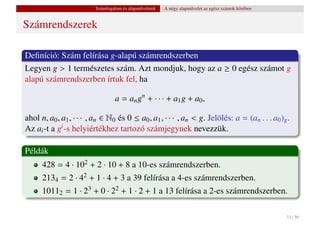Számfogalom és alapm˝ veletek
                                             u           A négy alapm˝ velet az egész számok körében
                                                                     u


Számrendszerek

Deﬁníció: Szám felírása g-alapú számrendszerben
Legyen g > 1 természetes szám. Azt mondjuk, hogy az a ≥ 0 egész számot g
alapú számrendszerben írtuk fel, ha

                                  a = an gn + · · · + a1 g + a0 ,

ahol n, a0 , a1 , · · · , an ∈ N0 és 0 ≤ a0 , a1 , · · · , an < g. Jelölés: a = (an . . . a0 )g .
Az ai -t a gi -s helyiértékhez tartozó számjegynek nevezzük.

Példák
      428 = 4 · 102 + 2 · 10 + 8 a 10-es számrendszerben.
      2134 = 2 · 42 + 1 · 4 + 3 a 39 felírása a 4-es számrendszerben.
      10112 = 1 · 23 + 0 · 22 + 1 · 2 + 1 a 13 felírása a 2-es számrendszerben.

                                                                                                       11 / 56
 