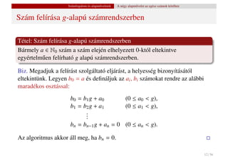 Számfogalom és alapm˝ veletek
                                        u           A négy alapm˝ velet az egész számok körében
                                                                u


Szám felírása g-alapú számrendszerben

Tétel: Szám felírása g-alapú számrendszerben
Bármely a ∈ N0 szám a szám elején elhelyezett 0-któl eltekintve
egyértelm˝ en felírható g alapú számrendszerben.
          u

Biz. Megadjuk a felírást szolgáltató eljárást, a helyesség bizonyításától
eltekintünk. Legyen b0 = a és deﬁnáljuk az ai , bi számokat rendre az alábbi
maradékos osztással:
                     b0 = b1 g + a0                      (0 ≤ a0 < g),
                     b1 = b2 g + a1                      (0 ≤ a1 < g),
                           .
                           .
                           .
                     bn = bn−1 g + an = 0 (0 ≤ an < g).

Az algoritmus akkor áll meg, ha bn = 0.

                                                                                                  12 / 56
 